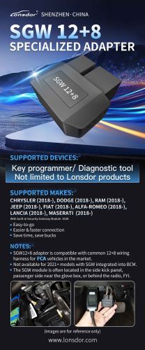 Lonsdor SGW 12+8 Specialized adapter SUPPORTED DEVICES: Key programmer/ Diagnostic tool,Not limited to Lonsdor products NOTES: 1.SGW12+8 adapter is compatible with common 12+8 wiring harness for FCA vehicles in the market. 2.Not available for 2021+ models with SGW integrated into BCM 3.The SGW module is often located in the side kick panel, passenger side near the glove box, or behind the radio, FYl